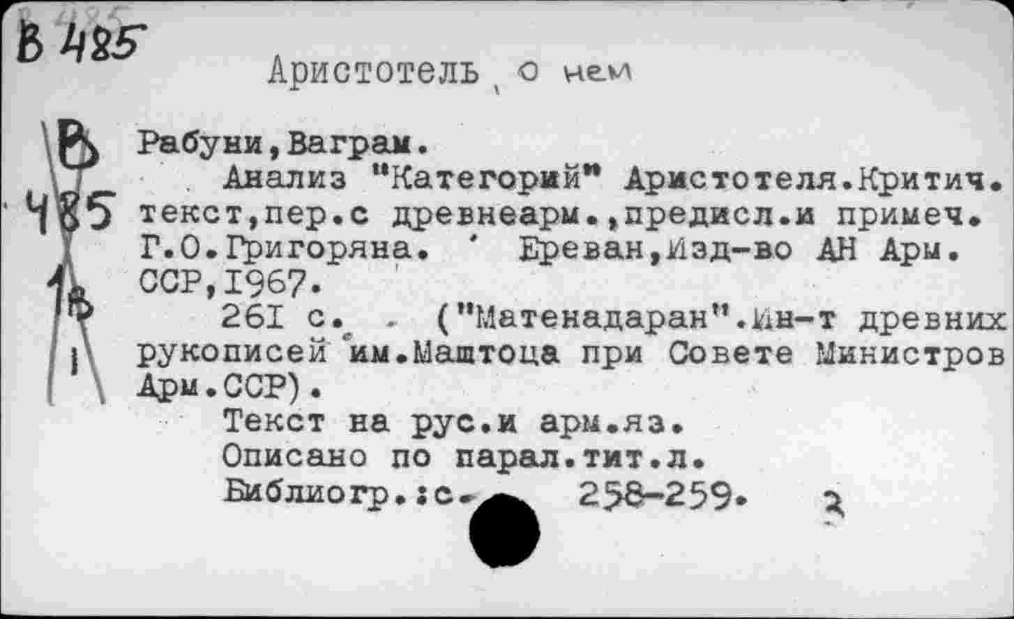 ﻿
Аристотель х -о ней
\ О Рабуни,Ваграм.
\ ! Анализ “Категорий* Аристотеля.Критич. ‘ текст,пер.с древнеарм. ,предисл.и примеч.
Г.0.Григоряна. ' Ереван,Изд-во АН Ари.
41 ССР,1967.
261 с. , (,,Матенадаран“.Ин-т древних I рукописен им.Маштоца при Совете Министров | . Арм.ССР).
Текст на рус.и арм.яз.
Описано по парал.тит.л.
Библио гр. ;с-^^ 256-259« о